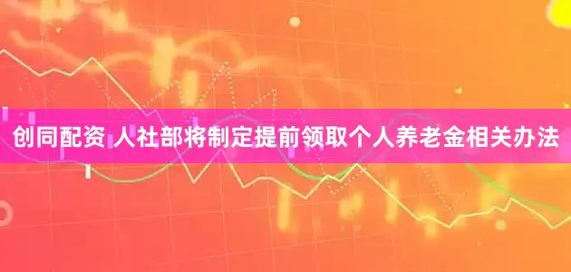 创同配资 人社部将制定提前领取个人养老金相关办法