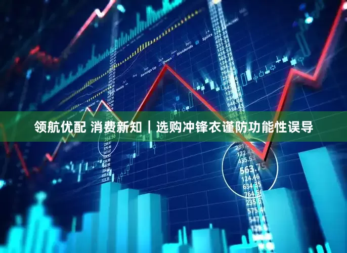 领航优配 消费新知｜选购冲锋衣谨防功能性误导