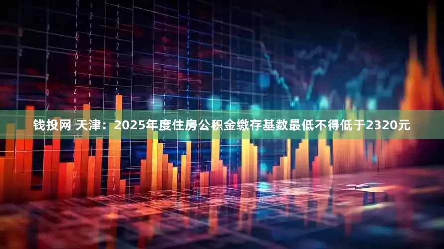 钱投网 天津：2025年度住房公积金缴存基数最低不得低于2320元