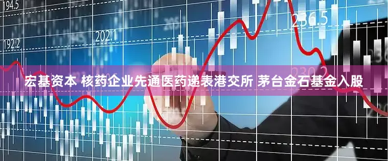 宏基资本 核药企业先通医药递表港交所 茅台金石基金入股
