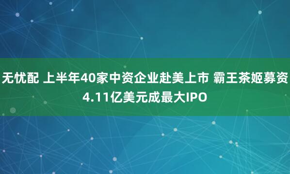 无忧配 上半年40家中资企业赴美上市 霸王茶姬募资4.11亿美元成最大IPO