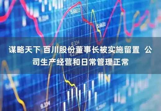 谋略天下 百川股份董事长被实施留置  公司生产经营和日常管理正常