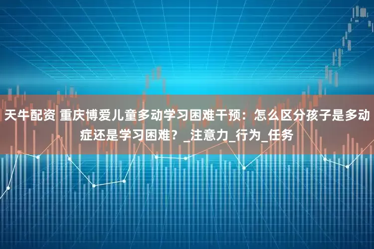 天牛配资 重庆博爱儿童多动学习困难干预：怎么区分孩子是多动症还是学习困难？_注意力_行为_任务