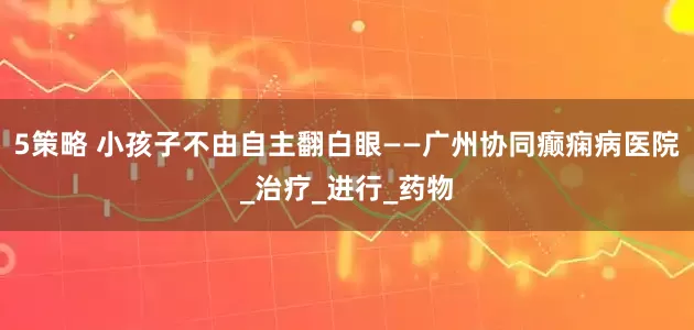 5策略 小孩子不由自主翻白眼——广州协同癫痫病医院_治疗_进行_药物