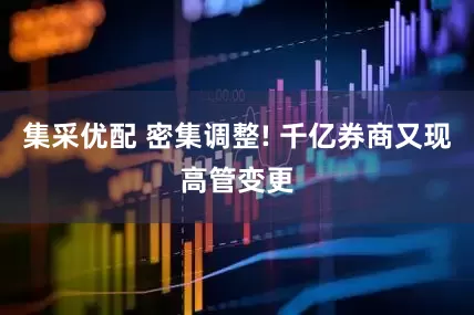集采优配 密集调整! 千亿券商又现高管变更