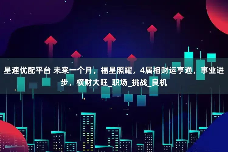 星速优配平台 未来一个月，福星照耀，4属相财运亨通，事业进步，横财大旺_职场_挑战_良机