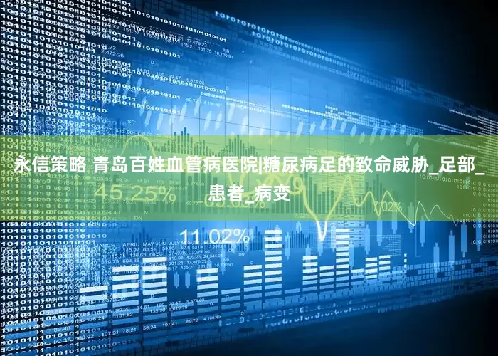 永信策略 青岛百姓血管病医院|糖尿病足的致命威胁_足部_患者_病变