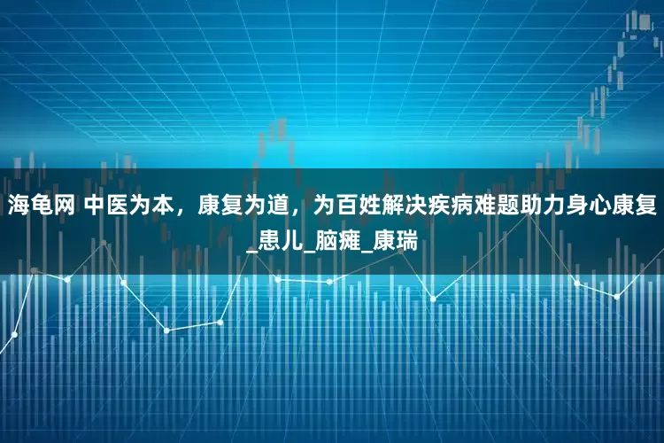 海龟网 中医为本，康复为道，为百姓解决疾病难题助力身心康复_患儿_脑瘫_康瑞