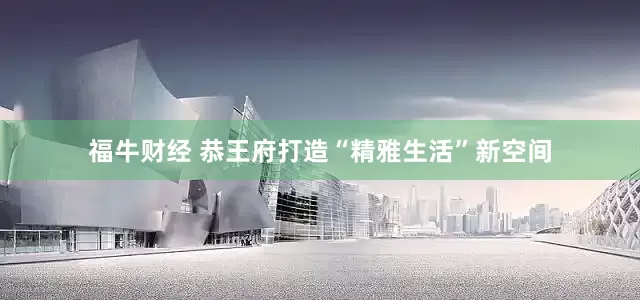 福牛财经 恭王府打造“精雅生活”新空间