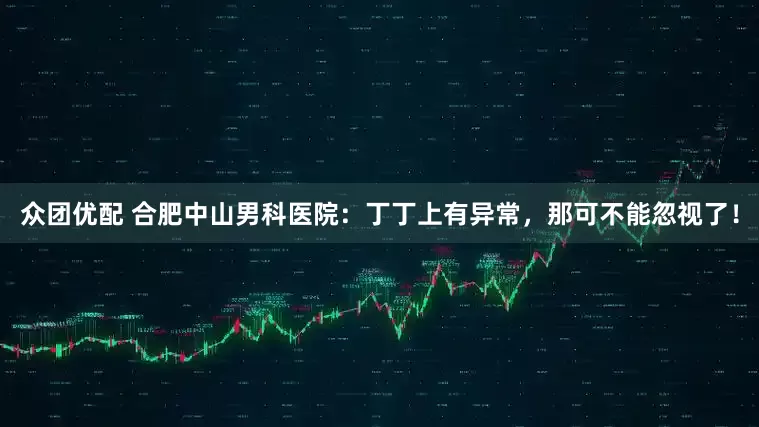 众团优配 合肥中山男科医院：丁丁上有异常，那可不能忽视了！