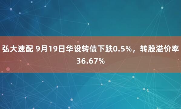 弘大速配 9月19日华设转债下跌0.5%，转股溢价率36.67%