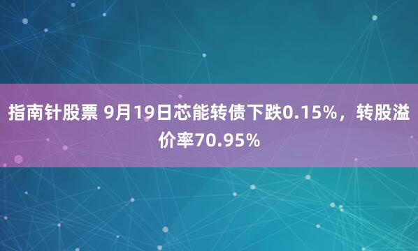 指南针股票 9月19日芯能转债下跌0.15%，转股溢价率70.95%