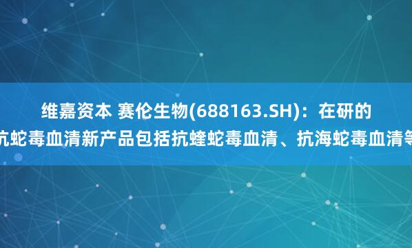 维嘉资本 赛伦生物(688163.SH)：在研的抗蛇毒血清新产品包括抗蝰蛇毒血清、抗海蛇毒血清等