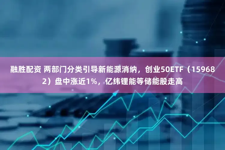 融胜配资 两部门分类引导新能源消纳，创业50ETF（159682）盘中涨近1%，亿纬锂能等储能股走高
